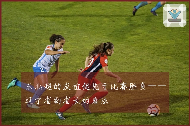东北超的友谊优先于比赛胜负——辽宁省副省长的看法