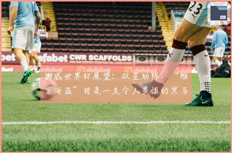挪威世界杯展望：双星助阵，“维京海盗”将是一支令人畏惧的黑马