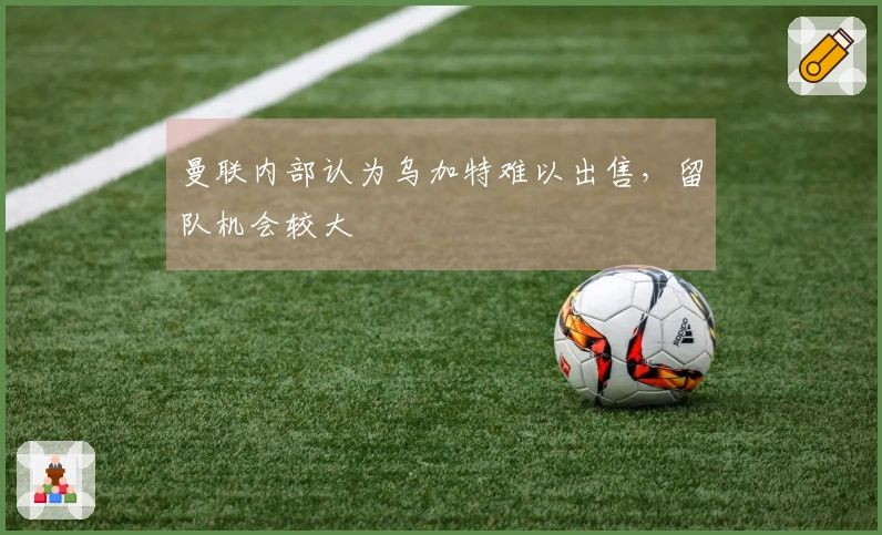曼联内部认为乌加特难以出售，留队机会较大