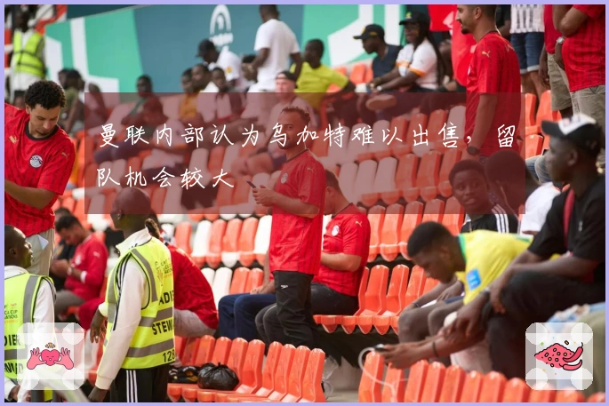 曼联内部认为乌加特难以出售，留队机会较大