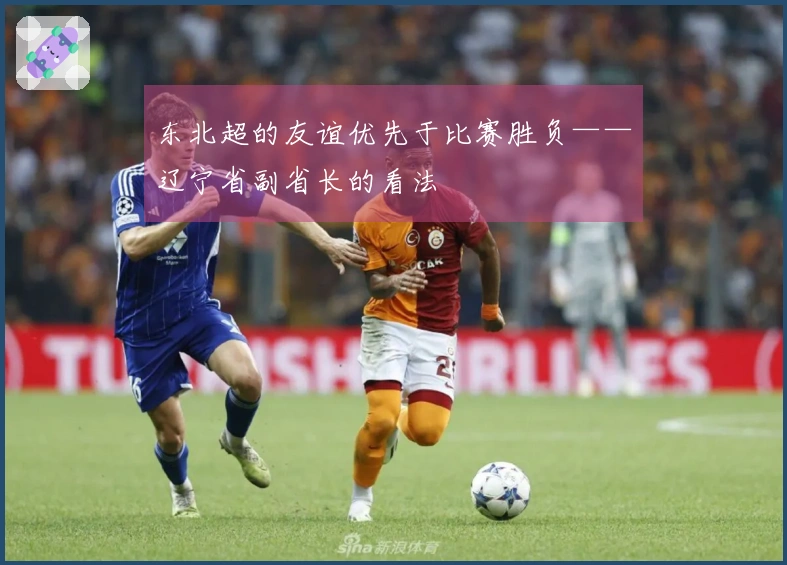 东北超的友谊优先于比赛胜负——辽宁省副省长的看法